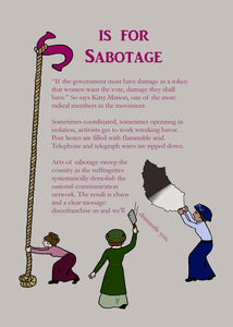 Another page from the book - 'S is for Sabotage' - with text beginning '"If the government must have damage as a token that women want the vote, damage they shall have!" and beneath the whole text are little suffragettes causing damage to the text and the page. One tears the page, one takes a cleaver to the final sentence, and the third has lassooed the 'S' from the title and is pulling it down the page.